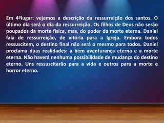 Em 4ºlugar: vejamos a descrição da ressurreição dos santos. O
último dia será o dia da ressurreição. Os filhos de Deus não serão
poupados da morte física, mas, do poder da morte eterna. Daniel
fala de ressurreição, de vitória para a Igreja. Embora todos
ressuscitem, o destino final não será o mesmo para todos. Daniel
proclama duas realidades: a bem aventurança eterna e a morte
eterna. Não haverá nenhuma possibilidade de mudança do destino
eterno. Uns ressuscitarão para a vida e outros para a morte e
horror eterno.
 