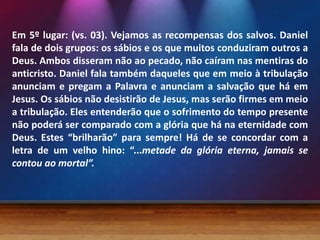Em 5º lugar: (vs. 03). Vejamos as recompensas dos salvos. Daniel
fala de dois grupos: os sábios e os que muitos conduziram outros a
Deus. Ambos disseram não ao pecado, não caíram nas mentiras do
anticristo. Daniel fala também daqueles que em meio à tribulação
anunciam e pregam a Palavra e anunciam a salvação que há em
Jesus. Os sábios não desistirão de Jesus, mas serão firmes em meio
a tribulação. Eles entenderão que o sofrimento do tempo presente
não poderá ser comparado com a glória que há na eternidade com
Deus. Estes “brilharão” para sempre! Há de se concordar com a
letra de um velho hino: “...metade da glória eterna, jamais se
contou ao mortal”.
 
