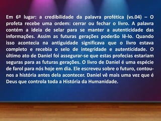 Em 6º lugar: a credibilidade da palavra profética (vs.04) – O
profeta recebe uma ordem: cerrar ou fechar o livro. A palavra
contém a ideia de selar para se manter a autenticidade das
informações. Assim as futuras gerações poderão lê-lo. Quando
isso acontecia na antiguidade significava que o livro estava
completo e recebia o selo de integridade e autenticidade. O
último ato de Daniel foi assegurar-se que estas profecias estariam
seguras para as futuras gerações. O livro de Daniel é uma espécie
de farol para nós hoje em dia. Ele escreveu sobre o futuro, contou-
nos a história antes dela acontecer. Daniel vê mais uma vez que é
Deus que controla toda a História da Humanidade.
 