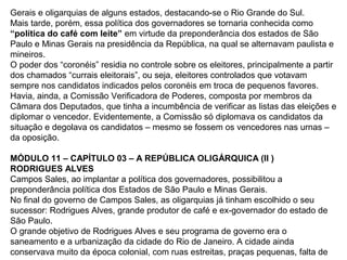 Gerais e oligarquias de alguns estados, destacando-se o Rio Grande do Sul.
Mais tarde, porém, essa política dos governadores se tornaria conhecida como
“política do café com leite” em virtude da preponderância dos estados de São
Paulo e Minas Gerais na presidência da República, na qual se alternavam paulista e
mineiros.
O poder dos “coronéis” residia no controle sobre os eleitores, principalmente a partir
dos chamados “currais eleitorais”, ou seja, eleitores controlados que votavam
sempre nos candidatos indicados pelos coronéis em troca de pequenos favores.
Havia, ainda, a Comissão Verificadora de Poderes, composta por membros da
Câmara dos Deputados, que tinha a incumbência de verificar as listas das eleições e
diplomar o vencedor. Evidentemente, a Comissão só diplomava os candidatos da
situação e degolava os candidatos – mesmo se fossem os vencedores nas urnas –
da oposição.
MÓDULO 11 – CAPÍTULO 03 – A REPÚBLICA OLIGÁRQUICA (II )
RODRIGUES ALVES
Campos Sales, ao implantar a política dos governadores, possibilitou a
preponderância política dos Estados de São Paulo e Minas Gerais.
No final do governo de Campos Sales, as oligarquias já tinham escolhido o seu
sucessor: Rodrigues Alves, grande produtor de café e ex-governador do estado de
São Paulo.
O grande objetivo de Rodrigues Alves e seu programa de governo era o
saneamento e a urbanização da cidade do Rio de Janeiro. A cidade ainda
conservava muito da época colonial, com ruas estreitas, praças pequenas, falta de
 
