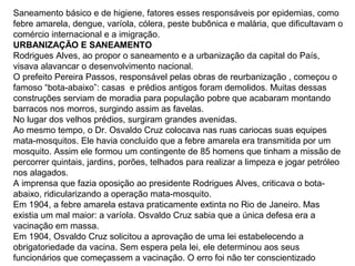 Saneamento básico e de higiene, fatores esses responsáveis por epidemias, como
febre amarela, dengue, varíola, cólera, peste bubônica e malária, que dificultavam o
comércio internacional e a imigração.
URBANIZAÇÃO E SANEAMENTO
Rodrigues Alves, ao propor o saneamento e a urbanização da capital do País,
visava alavancar o desenvolvimento nacional.
O prefeito Pereira Passos, responsável pelas obras de reurbanização , começou o
famoso “bota-abaixo”: casas e prédios antigos foram demolidos. Muitas dessas
construções serviam de moradia para população pobre que acabaram montando
barracos nos morros, surgindo assim as favelas.
No lugar dos velhos prédios, surgiram grandes avenidas.
Ao mesmo tempo, o Dr. Osvaldo Cruz colocava nas ruas cariocas suas equipes
mata-mosquitos. Ele havia concluído que a febre amarela era transmitida por um
mosquito. Assim ele formou um contingente de 85 homens que tinham a missão de
percorrer quintais, jardins, porões, telhados para realizar a limpeza e jogar petróleo
nos alagados.
A imprensa que fazia oposição ao presidente Rodrigues Alves, criticava o bota-
abaixo, ridicularizando a operação mata-mosquito.
Em 1904, a febre amarela estava praticamente extinta no Rio de Janeiro. Mas
existia um mal maior: a varíola. Osvaldo Cruz sabia que a única defesa era a
vacinação em massa.
Em 1904, Osvaldo Cruz solicitou a aprovação de uma lei estabelecendo a
obrigatoriedade da vacina. Sem espera pela lei, ele determinou aos seus
funcionários que começassem a vacinação. O erro foi não ter conscientizado
 