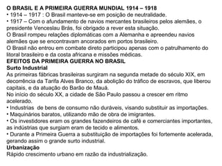 O BRASIL E A PRIMEIRA GUERRA MUNDIAL 1914 – 1918
• 1914 – 1917 : O Brasil manteve-se em posição de neutralidade.
• 1917 – Com o afundamento de navios mercantes brasileiros pelos alemães, o
presidente Venceslau Brás, foi obrigado a rever esta situação.
O Brasil rompeu relações diplomáticas com a Alemanha e apreendeu navios
alemães que se encontravam ancorados em portos brasileiro.
O Brasil não entrou em combate direto participou apenas com o patrulhamento do
litoral brasileiro e da costa africana e missões médicas.
EFEITOS DA PRIMEIRA GUERRA NO BRASIL
Surto Industrial
As primeiras fábricas brasileiras surgiram na segunda metade do século XIX, em
decorrência da Tarifa Alves Branco, da abolição do tráfico de escravos, que liberou
capitais, e da atuação do Barão de Mauá.
No início do século XX, a cidade de São Paulo passou a crescer em ritmo
acelerado.
• Industrias de bens de consumo não duráveis, visando substituir as importações.
• Maquinários baratos, utilizando mão de obra de imigrantes.
• Os investidores eram os grandes fazendeiros de café e comerciantes importantes,
as indústrias que surgiam eram de tecido e alimentos.
• Durante a Primeira Guerra a substituição de importações foi fortemente acelerada,
gerando assim o grande surto industrial.
Urbanização
Rápido crescimento urbano em razão da industrialização.
 