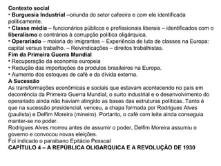 Contexto social
• Burguesia Industrial –oriunda do setor cafeeira e com ele identificada
politicamente.
• Classe média – funcionários públicos e profissionais liberais – identificados com o
liberalismo e contrários à corrupção política oligárquica.
• Operariado – maioria de imigrantes – Experiência de luta de classes na Europa:
capital versus trabalho. – Reivindicações – direitos trabalhistas.
Fim da Primeira Guerra Mundial
• Recuperação da economia europeia
• Redução das importações de produtos brasileiros na Europa.
• Aumento dos estoques de café e da dívida externa.
A Sucessão
As transformações econômicas e sociais que estavam acontecendo no país em
decorrência da Primeira Guerra Mundial, o surto industrial e o desenvolvimento do
operariado ainda não haviam atingido as bases das estruturas políticas. Tanto é
que na sucessão presidencial, venceu, a chapa formada por Rodrigues Alves
(paulista) e Delfim Moreira (mineiro). Portanto, o café com leite ainda conseguia
manter-se no poder.
Rodrigues Alves morreu antes de assumir o poder, Delfim Moreira assumiu o
governo e convocou novas eleições.
Foi indicado o paraibano Epitácio Pessoal
CAPÍTULO 4 – A REPÚBLICA OLIGARQUICA E A REVOLUÇÃO DE 1930
 