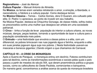 Regionalismo – José de Alencar
Cultura Popular – Manuel Antonio de Almeida.
Na Música, os temas eram variados retratando o amor, a emoção, a liberdade, o
nacionalismo, o folclore e a cultura popular. Como destaque temos:
Na Música Clássica – Temos - Carlos Gomes, obra O Guarani, era cultuado pela
elite. D. Pedro I o apreciava, ao ponto de investir em seu trabalho.
Na Música Popular, destaca-se Chiquinha Gonzaga, de classe média, sofreu todos
os preconceitos contra uma mulher que desejava ser artista em uma sociedade
patriarcal.
O Circo - tinha a função de levar população do interior a cultura urbana, as novas
músicas, danças, peças teatrais, tornando a oportunidade de lazer e cultura para a
população considerada mais pobre.
O Entrudo – uma festividade que envolvia a classe pobre e a elite, com um
diferencial, os pobres brincavam nas ruas jogando água e farinha, enquanto a elite
em suas janelas jogavam água suja nos pobres. ( Nesta festividade usavam-se
mascaras e bonecos gigantes ) Dando origem a que chamamos de Carnaval.
CAPÍTULO 10 – A CRISE DA MONARQUIA
Após a Guerra do Paraguai, a monarquia entrou em declínio. Fatores contribuíram
para tal declínio, como as transformações econômicas e sociais pelas quais o país
passou a partir de meados do século XIX, que deram proeminência política a grupos
sociais, como os cafeicultores do Oeste Paulista, comerciantes e banqueiros.
De maneira geral, concentramos a análise acerca da queda da monarquia brasileira
 