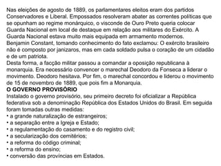 Nas eleições de agosto de 1889, os parlamentares eleitos eram dos partidos
Conservadores e Liberal. Empossados resolveram abater as correntes políticas que
se opunham ao regime monárquico, o visconde de Ouro Preto queria colocar
Guarda Nacional em local de destaque em relação aos militares do Exército. A
Guarda Nacional estava muito mais equipada em armamento modernos.
Benjamin Constant, tomando conhecimento do fato exclamou: O exército brasileiro
não é composto por janizaros, mas em cada soldado pulsa o coração de um cidadão
e de um patriota.
Desta forma, a facção militar passou a comandar a oposição republicana à
monarquia. Era necessário convencer o marechal Deodoro da Fonseca a liderar o
movimento. Deodoro hesitava. Por fim, o marechal concordou e liderou o movimento
de 15 de novembro de 1889, que pois fim a Monarquia.
O GOVERNO PROVISÓRIO
Instalado o governo provisório, seu primeiro decreto foi oficializar a República
federativa sob a denominação República dos Estados Unidos do Brasil. Em seguida
foram tomadas outras medidas:
• a grande naturalização de estrangeiros;
• a separação entre a Igreja e Estado;
• a regulamentação do casamento e do registro civil;
• a secularização dos cemitérios;
• a reforma do código criminal;
• a reforma do ensino;
• conversão das províncias em Estados.
 