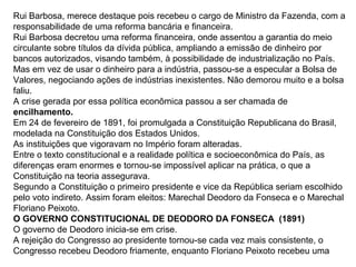 Rui Barbosa, merece destaque pois recebeu o cargo de Ministro da Fazenda, com a
responsabilidade de uma reforma bancária e financeira.
Rui Barbosa decretou uma reforma financeira, onde assentou a garantia do meio
circulante sobre títulos da dívida pública, ampliando a emissão de dinheiro por
bancos autorizados, visando também, à possibilidade de industrialização no País.
Mas em vez de usar o dinheiro para a indústria, passou-se a especular a Bolsa de
Valores, negociando ações de indústrias inexistentes. Não demorou muito e a bolsa
faliu.
A crise gerada por essa política econômica passou a ser chamada de
encilhamento.
Em 24 de fevereiro de 1891, foi promulgada a Constituição Republicana do Brasil,
modelada na Constituição dos Estados Unidos.
As instituições que vigoravam no Império foram alteradas.
Entre o texto constitucional e a realidade política e socioeconômica do País, as
diferenças eram enormes e tornou-se impossível aplicar na prática, o que a
Constituição na teoria assegurava.
Segundo a Constituição o primeiro presidente e vice da República seriam escolhido
pelo voto indireto. Assim foram eleitos: Marechal Deodoro da Fonseca e o Marechal
Floriano Peixoto.
O GOVERNO CONSTITUCIONAL DE DEODORO DA FONSECA (1891)
O governo de Deodoro inicia-se em crise.
A rejeição do Congresso ao presidente tornou-se cada vez mais consistente, o
Congresso recebeu Deodoro friamente, enquanto Floriano Peixoto recebeu uma
 