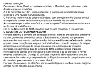 calorosa recepção.
Devido às críticas, Deodoro resolveu substituiu o Ministério, que estava no poder
desde o governo provisório.
A 3 de novembro de 1891, Deodoro fechou o Congresso, prometendo novas
eleições e uma revisão na Constituição.
O País ficou indiferente ao golpe de Deodoro, com exceção do Rio Grande do Sul,
onde parecia ocorrer tentativa de oposição por meio de luta armada.
Ao mesmo tempo, a crise econômica provocada pelo Encilhamento aumentava em
razão das várias falências.
Em 23 de Novembro de 1891, Deodoro da Fonseca renunciou a Presidência.
O GOVERNO DE FLORIANO PEIXOTO
Floriano assumiu o governo em condições difíceis: além da crise política, arrastava-
se uma grave crise econômica desde o Encilhamento. Colocou nos governos
estaduais homens de sua confiança e deu início a medidas econômicas de caráter
popular como: redução dos aluguéis de trabalhadores, redução do preço de artigos
alimentícios e construção de casas populares em substituição às precárias
moradias. Nos primeiros dias de janeiro de 1892, apareceram na imprensa
insinuações no sentido de se respeitar a Constituição e de se proceder a novas
eleições presidenciais. O artigo 42 da Carta Magna de 1891 estabelecia que, no
caso de vacância do cargo de presidente da República antes de cumprido dois anos
de mandato, proceder-se-ia a uma nova eleição.
Floriano não convocou as eleições. Varias contestações e revoltas vieram, exigindo
sempre novas eleições presidenciais.
 