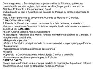 Com a Inglaterra, o Brasil disputava a posse da ilha de Trindade, que estava
ocupada pela marinha inglesa, devido sua localização geográfica no meio do
Atlântico. Entretanto a ilha pertencia ao Brasil.
Outra disputa foi com a Argentina, na questão de Palmas ou também chamada de
Missões.
Mas, o maior problema do governo de Prudente de Moraes foi Canudos.
CANUDOS (1896 – 1897)
A Revolta de Canudos expressou basicamente a falta de terras, a miséria e o
abandono das populações rurais do interior do país, tendo forte caráter messiânico.
GUERRA DE CANUDOS:
• Líder: Antônio Maciel ( Antônio Conselheiro )
• Localização: Arraial de Belo Monte, fundado no interior da fazenda de Canudos, à
margem do rio Vasa-Barris.
• Religiosidade popular
• Crítica à República: obrigatoriedade do casamento civil – separação Igreja/Estado.
• Messianismo
• Concentração fundiária e opressão dos coronéis
• Miséria
• Oposição a Canudos: governo federal, Igreja Católica e coronéis.
• Massacre aos revoltosos pelas tropas do Exército.
CAMPOS SALES
O café, desde o Império, era o principal produto de exportação. A produção cafeeira
concentrava-se, no início da República, no Oeste Paulista.
 
