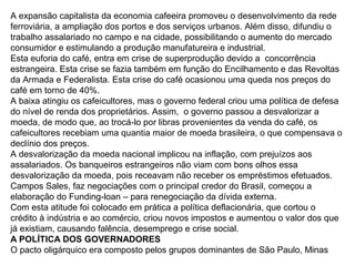A expansão capitalista da economia cafeeira promoveu o desenvolvimento da rede
ferroviária, a ampliação dos portos e dos serviços urbanos. Além disso, difundiu o
trabalho assalariado no campo e na cidade, possibilitando o aumento do mercado
consumidor e estimulando a produção manufatureira e industrial.
Esta euforia do café, entra em crise de superprodução devido a concorrência
estrangeira. Esta crise se fazia também em função do Encilhamento e das Revoltas
da Armada e Federalista. Esta crise do café ocasionou uma queda nos preços do
café em torno de 40%.
A baixa atingiu os cafeicultores, mas o governo federal criou uma política de defesa
do nível de renda dos proprietários. Assim, o governo passou a desvalorizar a
moeda, de modo que, ao trocá-lo por libras provenientes da venda do café, os
cafeicultores recebiam uma quantia maior de moeda brasileira, o que compensava o
declínio dos preços.
A desvalorização da moeda nacional implicou na inflação, com prejuízos aos
assalariados. Os banqueiros estrangeiros não viam com bons olhos essa
desvalorização da moeda, pois receavam não receber os empréstimos efetuados.
Campos Sales, faz negociações com o principal credor do Brasil, começou a
elaboração do Funding-loan – para renegociação da dívida externa.
Com esta atitude foi colocado em prática a política deflacionária, que cortou o
crédito à indústria e ao comércio, criou novos impostos e aumentou o valor dos que
já existiam, causando falência, desemprego e crise social.
A POLÍTICA DOS GOVERNADORES
O pacto oligárquico era composto pelos grupos dominantes de São Paulo, Minas
 