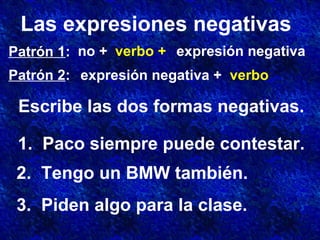 Las expresiones negativas
Patrón 1:
Patrón 2:
no + verbo + expresión negativa
expresión negativa + verbo
Escribe las dos formas negativas.
1. Paco siempre puede contestar.
2. Tengo un BMW también.
3. Piden algo para la clase.
 