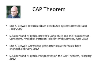 CAP Theorem
• Eric A. Brewer. Towards robust distributed systems (Invited Talk)
, July 2000
• S. Gilbert and N. Lynch, Brewer’s Conjecture and the Feasibility of
Consistent, Available, Partition-Tolerant Web Services, June 2002
• Eric A. Brewer. CAP twelve years later: How the 'rules' have
changed, February 2012
• S. Gilbert and N. Lynch, Perspectives on the CAP Theorem, February
2012

 