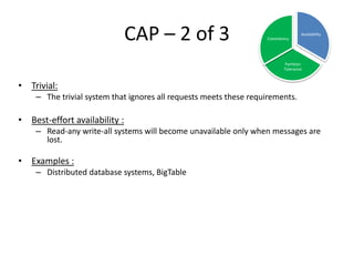 CAP – 2 of 3

Consistency

Availability

Partition
Tolerance

• Trivial:
– The trivial system that ignores all requests meets these requirements.

• Best-effort availability :
– Read-any write-all systems will become unavailable only when messages are
lost.

• Examples :
– Distributed database systems, BigTable

 