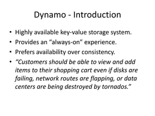 Dynamo - Introduction
•
•
•
•

Highly available key-value storage system.
Provides an “always-on” experience.
Prefers availability over consistency.
“Customers should be able to view and add
items to their shopping cart even if disks are
failing, network routes are flapping, or data
centers are being destroyed by tornados.”

 