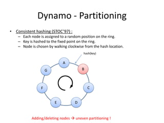 Dynamo - Partitioning
• Consistent hashing (STOC’97) :
– Each node is assigned to a random position on the ring.
– Key is hashed to the fixed point on the ring.
– Node is chosen by walking clockwise from the hash location.
hash(key)

A

B

G

C

F

E

D

Adding/deleting nodes  uneven partitioning !

 