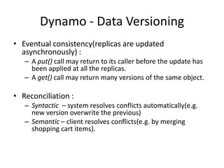 Dynamo - Data Versioning
• Eventual consistency(replicas are updated
asynchronously) :
– A put() call may return to its caller before the update has
been applied at all the replicas.
– A get() call may return many versions of the same object.

• Reconciliation :
– Syntactic – system resolves conflicts automatically(e.g.
new version overwrite the previous)
– Semantic – client resolves conflicts(e.g. by merging
shopping cart items).

 