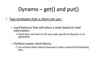 Dynamo – get() and put()
• Two strategies that a client can use :
– Load balancer that will select a node based on load
information :
 client does not have to link any code specific to Dynamo in its
application.

– Partition-aware client library.
 can achieve lower latency because it skips a potential forwarding
step.

 