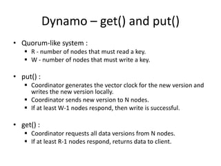 Dynamo – get() and put()
• Quorum-like system :
 R - number of nodes that must read a key.
 W - number of nodes that must write a key.

• put() :
 Coordinator generates the vector clock for the new version and
writes the new version locally.
 Coordinator sends new version to N nodes.
 If at least W-1 nodes respond, then write is successful.

• get() :
 Coordinator requests all data versions from N nodes.
 If at least R-1 nodes respond, returns data to client.

 