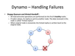 Dynamo – Handling Failures
• Sloppy Quorum and Hinted Handoff :
– All read and write operations are performed on the first N healthy nodes.
– If node is down, its replica is sent to another node. The data received in this
node is called “hinted replica”.
– When original node is recovered, the hinted replica is written back to the
original node.
A

B

G

C

F

E

D

 