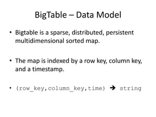 BigTable – Data Model
• Bigtable is a sparse, distributed, persistent
multidimensional sorted map.
• The map is indexed by a row key, column key,
and a timestamp.
• (row_key,column_key,time)  string

 