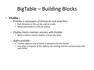 BigTable – Building Blocks
• Chubby :
– Provides a namespace of directories and small files :
• Each directory or file can be used as a lock.
• Reads and writes to a file are atomic.

– Chubby clients maintain sessions with Chubby :
• When a client's session expires, it loses any locks.

– Highly available :
• 5 active replicas, one of which is elected to be the master.
• Live when a majority of the replicas are running and can communicate with
each other.

 