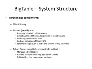 BigTable – System Structure
• Three major components:
– Client library
– Master (exactly one) :
•
•
•
•
•

Assigning tablets to tablet servers.
Detecting the addition and expiration of tablet servers.
Balancing tablet-server load.
Garbage collection of files in GFS.
Schema changes such as table and column family creations.

– Tablet Servers(multiple, dynamically added) :
• Manages 10-100 tablets
• Handles read and write requests to the tablets.
• Splits tablets that have grown too large.

 
