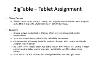 BigTable – Tablet Assignment
•

Tablet Server:
– When a tablet server starts, it creates, and acquires an exclusive lock on a uniquelynamed file in a specific Chubby directory - servers directory.

•

Master :
– Grabs a unique master lock in Chubby, which prevents concurrent master
instantiations.
– Scans the servers directory in Chubby to find the live servers.
– Communicates with every live tablet server to discover what tablets are already
assigned to each server.
– If a tablet server reports that it has lost its lock or if the master was unable to reach
a server during its last several attempts – deletes the lock file and reassigns
tablets.
– Scans the METADATA table to find unassigned tablets and reassigns them.

 
