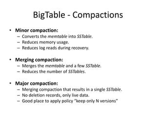 BigTable - Compactions
• Minor compaction:
– Converts the memtable into SSTable.
– Reduces memory usage.
– Reduces log reads during recovery.

• Merging compaction:
– Merges the memtable and a few SSTable.
– Reduces the number of SSTables.

• Major compaction:
– Merging compaction that results in a single SSTable.
– No deletion records, only live data.
– Good place to apply policy “keep only N versions”

 