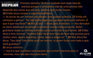 —

Prestem atenção! Tenham cuidado com todo tipo de
avareza porque a verdadeira vida de uma pessoa não
depende das coisas que ela tem, mesmo que sejam muitas.
16 Então Jesus contou a seguinte parábola:
— As terras de um homem rico deram uma grande colheita. 17 Então ele
começou a pensar: “Eu não tenho lugar para guardar toda esta colheita. O
que é que vou fazer? 18 Ah! Já sei! — disse para si mesmo. — Vou derrubar
os meus depósitos de cereais e construir outros maiores ainda. Neles
guardarei todas as minhas colheitas junto com tudo o que tenho. 19 Então
direi a mim mesmo: ‘Homem feliz! Você tem tudo de bom que precisa para
muitos anos. Agora descanse, coma, beba e alegre-se.’ ” 20 Mas Deus lhe
disse: “Seu tolo! Esta noite você vai morrer; aí quem ficará com tudo o que
você guardou?”
21 Jesus concluiu:
— Isso é o que acontece com aqueles que juntam riquezas para si
mesmos, mas não são ricos para Deus.

 