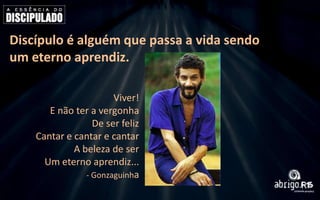 Discípulo é alguém que passa a vida sendo
um eterno aprendiz.
Viver!
E não ter a vergonha
De ser feliz
Cantar e cantar e cantar
A beleza de ser
Um eterno aprendiz...
- Gonzaguinha

 