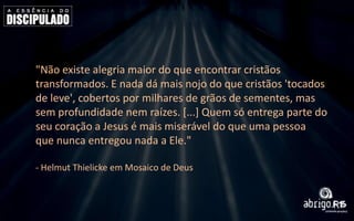 "Não existe alegria maior do que encontrar cristãos
transformados. E nada dá mais nojo do que cristãos 'tocados
de leve', cobertos por milhares de grãos de sementes, mas
sem profundidade nem raízes. [...] Quem só entrega parte do
seu coração a Jesus é mais miserável do que uma pessoa
que nunca entregou nada a Ele."
- Helmut Thielicke em Mosaico de Deus

 