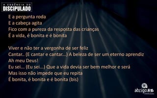 E a pergunta roda
E a cabeça agita
Fico com a pureza da resposta das crianças
É a vida, é bonita e é bonita
Viver e não ter a vergonha de ser feliz
Cantar.. (E cantar e cantar...) A beleza de ser um eterno aprendiz
Ah meu Deus!
Eu sei... (Eu sei...) Que a vida devia ser bem melhor e será
Mas isso não impede que eu repita
É bonita, é bonita e é bonita (bis)

 