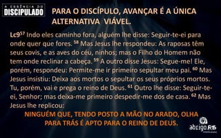 PARA O DISCÍPULO, AVANÇAR É A ÚNICA
ALTERNATIVA VIÁVEL.
Lc957 Indo eles caminho fora, alguém lhe disse: Seguir-te-ei para
onde quer que fores. 58 Mas Jesus lhe respondeu: As raposas têm
seus covis, e as aves do céu, ninhos; mas o Filho do Homem não
tem onde reclinar a cabeça. 59 A outro disse Jesus: Segue-me! Ele,
porém, respondeu: Permite-me ir primeiro sepultar meu pai. 60 Mas
Jesus insistiu: Deixa aos mortos o sepultar os seus próprios mortos.
Tu, porém, vai e prega o reino de Deus. 61 Outro lhe disse: Seguir-teei, Senhor; mas deixa-me primeiro despedir-me dos de casa. 62 Mas
Jesus lhe replicou:
NINGUÉM QUE, TENDO POSTO A MÃO NO ARADO, OLHA
PARA TRÁS É APTO PARA O REINO DE DEUS.

 