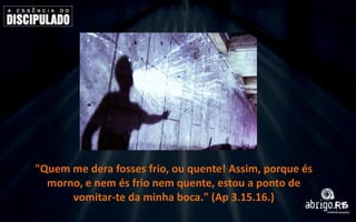 "Quem me dera fosses frio, ou quente! Assim, porque és
morno, e nem és frio nem quente, estou a ponto de
vomitar-te da minha boca." (Ap 3.15.16.)

 