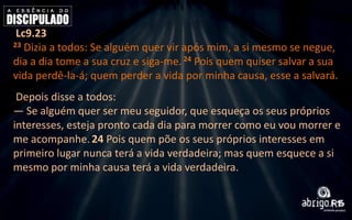 Lc9.23
23 Dizia a todos: Se alguém quer vir após mim, a si mesmo se negue,
dia a dia tome a sua cruz e siga-me. 24 Pois quem quiser salvar a sua
vida perdê-la-á; quem perder a vida por minha causa, esse a salvará.
Depois disse a todos:
— Se alguém quer ser meu seguidor, que esqueça os seus próprios
interesses, esteja pronto cada dia para morrer como eu vou morrer e
me acompanhe. 24 Pois quem põe os seus próprios interesses em
primeiro lugar nunca terá a vida verdadeira; mas quem esquece a si
mesmo por minha causa terá a vida verdadeira.

 