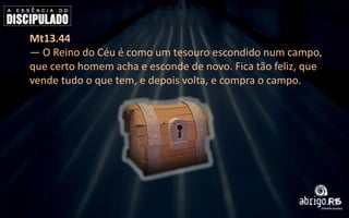 Mt13.44
— O Reino do Céu é como um tesouro escondido num campo,
que certo homem acha e esconde de novo. Fica tão feliz, que
vende tudo o que tem, e depois volta, e compra o campo.

 