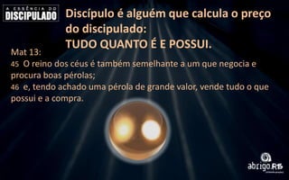 Discípulo é alguém que calcula o preço
do discipulado:
TUDO QUANTO É E POSSUI.

Mat 13:
45 O reino dos céus é também semelhante a um que negocia e
procura boas pérolas;
46 e, tendo achado uma pérola de grande valor, vende tudo o que
possui e a compra.

 