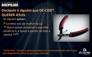 Discípulo é alguém que DE-CIDE*
QUERER JESUS.
- Se alguém quiser...
32

Lembrai-vos da mulher de Ló.
33 Quem quiser preservar a sua vida
perdê-la-á; e quem a perder de fato a
salvará. (Lc17)

“Cortar fora - "Decidir é, portanto, extirpar de uma situação tudo sobre o que
está atrapalhando e ficar só com o que interessa.

 