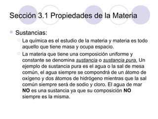 Sección 3.1 Propiedades de la Materia
 Sustancias:




La química es el estudio de la materia y materia es todo
aquello que tiene masa y ocupa espacio.
La materia que tiene una composición uniforme y
constante se denomina sustancia o sustancia pura. Un
ejemplo de sustancia pura es el agua o la sal de mesa
común, el agua siempre se compondrá de un átomo de
oxígeno y dos átomos de hidrógeno mientras que la sal
común siempre será de sodio y cloro. El agua de mar
NO es una sustancia ya que su composición NO
siempre es la misma.

 