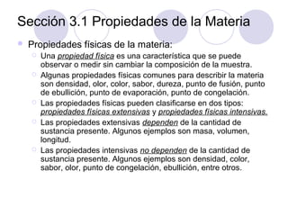 Sección 3.1 Propiedades de la Materia


Propiedades físicas de la materia:








Una propiedad física es una característica que se puede
observar o medir sin cambiar la composición de la muestra.
Algunas propiedades físicas comunes para describir la materia
son densidad, olor, color, sabor, dureza, punto de fusión, punto
de ebullición, punto de evaporación, punto de congelación.
Las propiedades físicas pueden clasificarse en dos tipos:
propiedades físicas extensivas y propiedades físicas intensivas.
Las propiedades extensivas dependen de la cantidad de
sustancia presente. Algunos ejemplos son masa, volumen,
longitud.
Las propiedades intensivas no dependen de la cantidad de
sustancia presente. Algunos ejemplos son densidad, color,
sabor, olor, punto de congelación, ebullición, entre otros.

 