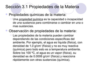 Sección 3.1 Propiedades de la Materia
 Propiedades


Una propiedad química es la capacidad o incapacidad
de una sustancia para combinarse o cambiar en una o
mas sustancias.

 Observación


químicas de la materia:

de propiedades de la materia:

Las propiedades de la materia pueden cambiar
dependiendo de las condiciones específicas del
ambiente. Por ejemplo, el agua es líquida (física), con
densidad de 1.0 g/cm3 (física) y no es muy reactiva
(química) pero todo esto es a temperatura ambiente.
Sobre los 100 ºC, el agua es un vapor (física), su
densidad es de 0.0006 g/cm3 (física) y reacciona
rápidamente con otras sustancias (química).

 