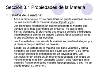 Sección 3.1 Propiedades de la Materia


Estados de la materia:






Toda la materia que existe en la tierra se puede clasificar en uno
de tres estados de la materia: sólido, líquido y gas.
Los científicos reconocen un cuarto estado de la materia que,
aunque es el mas abundante del universo, no existe en la
Tierra: el plasma. El plasma es una mezcla de helio e hidrógeno
quemándose a cientos de grados Celsius. Esta sustancia es de
lo que están hechas las estrellas.
Los tres estados comunes de la materia se pueden distinguir por
la manera en que se llena un envase.
Sólido: es un estado de la materia que tiene volumen y forma
definidas, es decir el espacio que ocupa (volumen) y su forma
no varían cuando lo cambiamos de un envase a otro. Las
partículas en un sólido están muy empaquetadas por lo que su
movimiento es mas bien vibratorio (vibran) esto hace que se le
describa físicamente como materia incomprensible, o sea, no se
puede reducir su volumen.

 