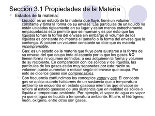 Sección 3.1 Propiedades de la Materia


Estados de la materia:






Líquido: es un estado de la materia que fluye, tiene un volumen
constante y toma la forma de su envase. Las partículas de un líquido no
están ubicadas rígidamente en su lugar y están menos estrechamente
empaquetadas esto permite que se muevan y es por esto que los
líquidos toman la forma del envase sin embargo el volumen de los
líquidos es constante no importa el tamaño o la forma del envase que lo
contenga. Al poseer un volumen constante se dice que es materia
incomprensible.
Gas: es un estado de la materia que fluye para ajustarse a la forma de
su envase del que ocupa todo el espacio por lo que los gases NO
tienen forma ni volumen definidos, o sea adquieren la forma y volumen
de su recipiente. En comparación con los sólidos y los líquidos, las
partículas de los gases están muy separadas por esta razón su
volumen puede aumentar o reducir según el envase que ocupa. Por
esto se dice los gases son comprensibles.
Con frecuencia confundimos los conceptos vapor y gas. El concepto
gas se aplica cuando hablamos de un sustancia que a temperatura
ambiente se encuentra en estado gaseoso mientras que el vapor se
refiere al estado gaseoso de una sustancia que en realidad es sólida o
líquida a temperatura ambiente. Por ejemplo, el vapor de agua es vapor
ya que el agua es líquida a temperatura ambiente. El aire, el hidrógeno,
neón, oxígeno, entre otros son gases.

 