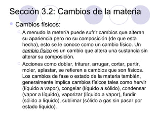 Sección 3.2: Cambios de la materia
 Cambios




físicos:

A menudo la metería puede sufrir cambios que alteran
su apariencia pero no su composición (de que esta
hecha), esto se le conoce como un cambio físico. Un
cambio físico es un cambio que altera una sustancia sin
alterar su composición.
Acciones como doblar, triturar, arrugar, cortar, partir,
moler, aplastar, se refieren a cambios que son físicos.
Los cambios de fase o estado de la materia también,
generalmente implica cambios físicos tales como hervir
(líquido a vapor), congelar (líquido a sólido), condensar
(vapor a líquido), vaporizar (líquido a vapor), fundir
(sólido a líquido), sublimar (sólido a gas sin pasar por
estado líquido).

 