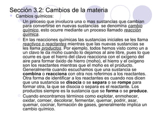 Sección 3.2: Cambios de la materia


Cambios químicos:
 Un proceso que involucra una o mas sustancias que cambian
para convertirse en nuevas sustancias se denomina cambio
químico, esto ocurre mediante un proceso llamado reacción
química.
 En las reacciones químicas las sustancias iniciales se les llama
reactivos o reactantes mientras que las nuevas sustancias se
les llama productos. Por ejemplo, todos hemos visto como un a
un clavo le da moho cuando lo dejamos al aire libre, pues lo que
ocurre es que el hierro del clavo reacciona con el oxígeno del
aire para formar óxido de hierro (moho), el hierro y el oxígeno
son los reactantes mientras que el moho es el producto.
Generalmente cuando escuchamos que una sustancia se
combina o reacciona con otra nos referimos a los reactantes.
Otra forma de identificar a los reactantes es cuando nos dicen
que una sustancia se disocia o se separa o se rompe para
formar otra, la que se disocia o separa es el reactante. Los
productos siempre es la sustancia que se forma o se produce.
 Cuando encontramos términos como explotar, enmohecer,
oxidar, corroer, decolorar, fermentar, quemar, podrir, asar,
quemar, cocinar, formación de gases, generalmente implica un
cambio químico.

 