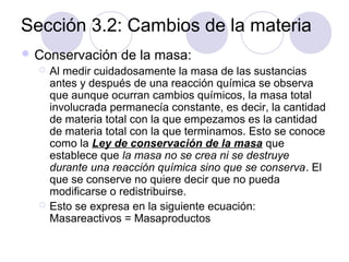 Sección 3.2: Cambios de la materia
 Conservación




de la masa:

Al medir cuidadosamente la masa de las sustancias
antes y después de una reacción química se observa
que aunque ocurran cambios químicos, la masa total
involucrada permanecía constante, es decir, la cantidad
de materia total con la que empezamos es la cantidad
de materia total con la que terminamos. Esto se conoce
como la Ley de conservación de la masa que
establece que la masa no se crea ni se destruye
durante una reacción química sino que se conserva. El
que se conserve no quiere decir que no pueda
modificarse o redistribuirse.
Esto se expresa en la siguiente ecuación:
Masareactivos = Masaproductos

 