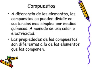 Compuestos
• A diferencia de los elementos, los
compuestos se pueden dividir en
sustancias mas simples por medios
químicos. A menudo se usa calor o
electricidad.
• Las propiedades de los compuestos
son diferentes a la de los elementos
que los componen.

 