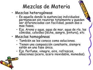 Mezclas de Materia
• Mezclas heterogéneas

– Es aquella donde la sustancias individuales
permanecen sin reunirse totalmente y pueden
ser diferenciadas con facilidad, posen dos o
mas fases.
– Ejs. Arena y agua, agua de mar, agua de río, las
comidas, coloides (leche, sangre, pintura), etc

• Mezclas homogéneas

– También se les conoce como soluciones.
– Tienen una composición constante, siempre
están en una fase única.
– Ejs. Perfume, vinagre, aire, refrescos,
aleaciones (acero, acero inoxidable, monedas).

 