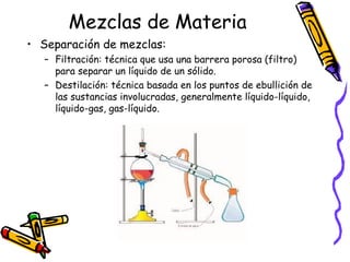 Mezclas de Materia
• Separación de mezclas:
– Filtración: técnica que usa una barrera porosa (filtro)
para separar un líquido de un sólido.
– Destilación: técnica basada en los puntos de ebullición de
las sustancias involucradas, generalmente líquido-líquido,
líquido-gas, gas-líquido.

 