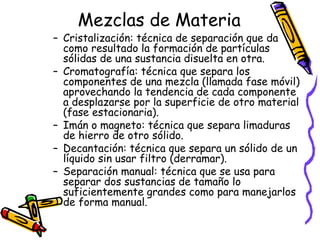 Mezclas de Materia

– Cristalización: técnica de separación que da
como resultado la formación de partículas
sólidas de una sustancia disuelta en otra.
– Cromatografía: técnica que separa los
componentes de una mezcla (llamada fase móvil)
aprovechando la tendencia de cada componente
a desplazarse por la superficie de otro material
(fase estacionaria).
– Imán o magneto: técnica que separa limaduras
de hierro de otro sólido.
– Decantación: técnica que separa un sólido de un
líquido sin usar filtro (derramar).
– Separación manual: técnica que se usa para
separar dos sustancias de tamaño lo
suficientemente grandes como para manejarlos
de forma manual.

 