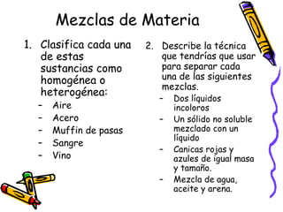 Mezclas de Materia
1. Clasifica cada una
de estas
sustancias como
homogénea o
heterogénea:
–
–
–
–
–

Aire
Acero
Muffin de pasas
Sangre
Vino

2. Describe la técnica
que tendrías que usar
para separar cada
una de las siguientes
mezclas.
–
–
–
–

Dos líquidos
incoloros
Un sólido no soluble
mezclado con un
líquido
Canicas rojas y
azules de igual masa
y tamaño.
Mezcla de agua,
aceite y arena.

 